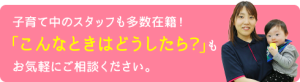 子育て中のスタッフも多数在籍！ 「こんなときはどうしたら？」も お気軽にご相談ください。