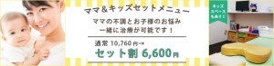 ママ＆キッズ　セットメニュー　ママの不調とお子様のお悩み一緒に治療が可能です！通常10,760円→セット割6,600円　キッズスペースもあり！